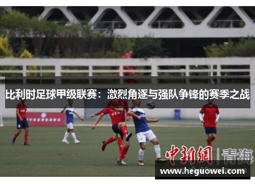 比利时足球甲级联赛:激烈角逐与强队争锋的赛季之战 比利时足球甲级联赛:激烈角逐与强队争锋的赛季之战