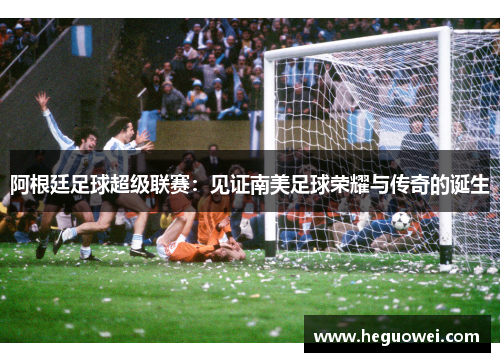 阿根廷足球超级联赛:见证南美足球荣耀与传奇的诞生 阿根廷足球超级联赛:见证南美足球荣耀与传奇的诞生