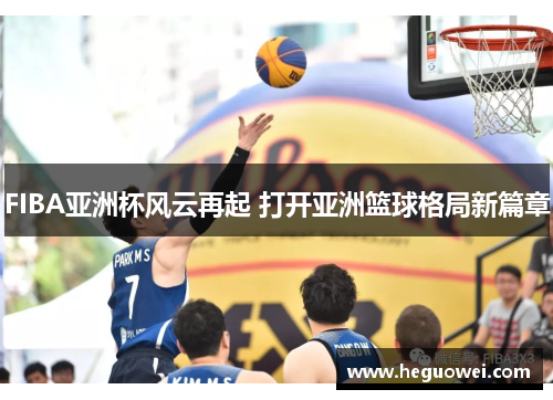 FIBA亚洲杯风云再起 打开亚洲篮球格局新篇章 FIBA亚洲杯风云再起 打开亚洲篮球格局新篇章