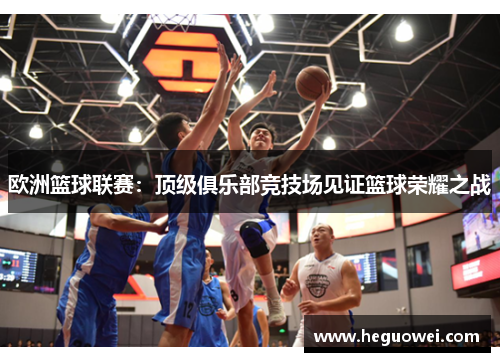 欧洲篮球联赛:顶级俱乐部竞技场见证篮球荣耀之战 欧洲篮球联赛:顶级俱乐部竞技场见证篮球荣耀之战