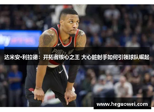达米安·利拉德:开拓者核心之王 大心脏射手如何引领球队崛起 达米安·利拉德:开拓者核心之王 大心脏射手如何引领球队崛起