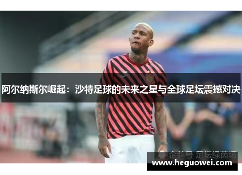 阿尔纳斯尔崛起:沙特足球的未来之星与全球足坛震撼对决 阿尔纳斯尔崛起:沙特足球的未来之星与全球足坛震撼对决