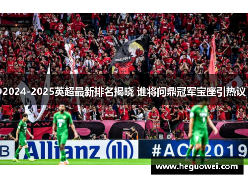 2024-2025英超最新排名揭晓 谁将问鼎冠军宝座引热议 2024-2025英超最新排名揭晓 谁将问鼎冠军宝座引热议