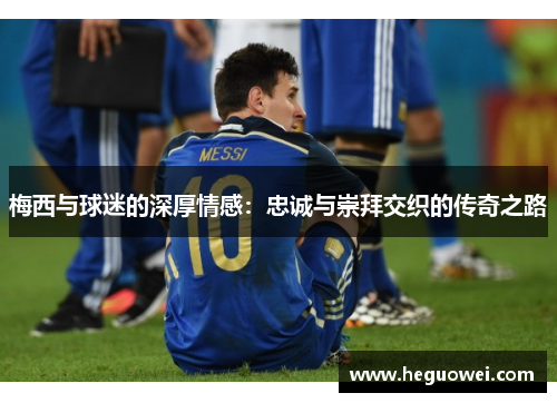 梅西与球迷的深厚情感:忠诚与崇拜交织的传奇之路 梅西与球迷的深厚情感:忠诚与崇拜交织的传奇之路